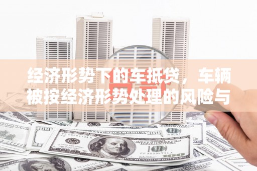 莒光经济形势下的车抵贷，车辆被按经济形势处理的风险与应对策略