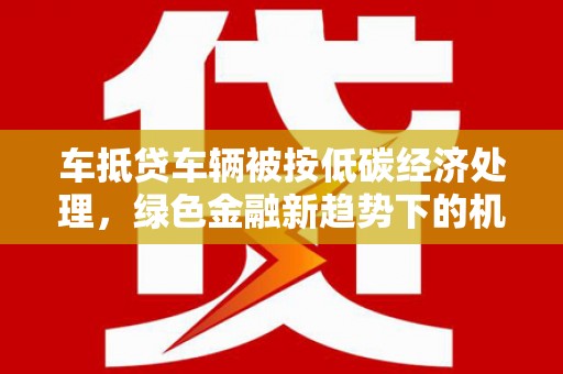 大宁车抵贷车辆被按低碳经济处理，绿色金融新趋势下的机遇与挑战