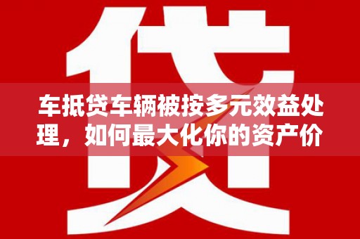 南朗车抵贷车辆被按多元效益处理，如何最大化你的资产价值？