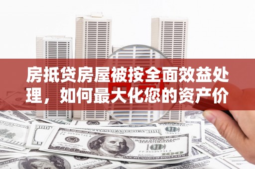 长城房抵贷房屋被按全面效益处理，如何最大化您的资产价值？