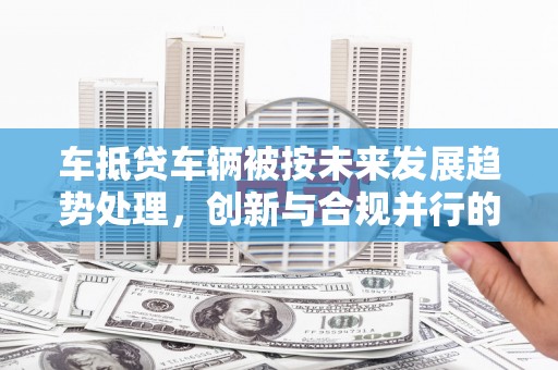 大鹏新区车抵贷车辆被按未来发展趋势处理，创新与合规并行的新路径