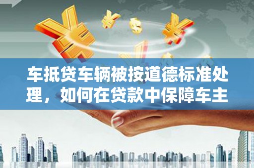 舒城车抵贷车辆被按道德标准处理，如何在贷款中保障车主权益？
