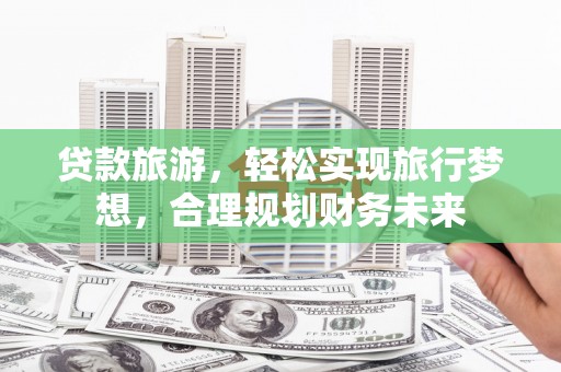 通辽贷款旅游，轻松实现旅行梦想，合理规划财务未来
