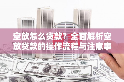 紫云空放怎么贷款？全面解析空放贷款的操作流程与注意事项