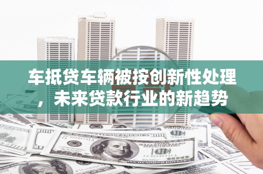 大雅车抵贷车辆被按创新性处理，未来贷款行业的新趋势