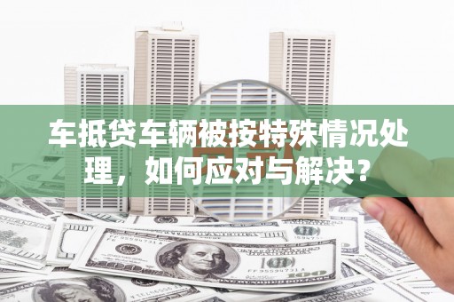 邵武车抵贷车辆被按特殊情况处理，如何应对与解决？