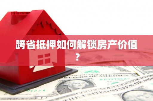 巴彦跨省抵押如何解锁房产价值？