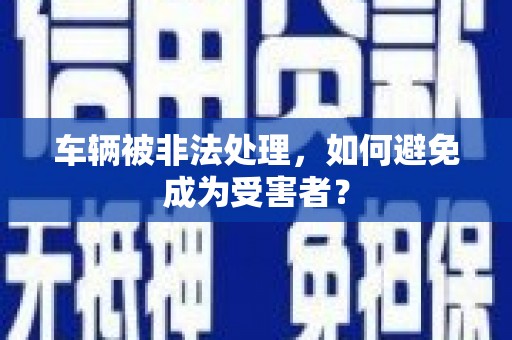 榆社车辆被非法处理，如何避免成为受害者？