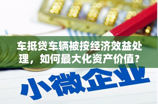 龙潭车抵贷车辆被按经济效益处理，如何最大化资产价值？
