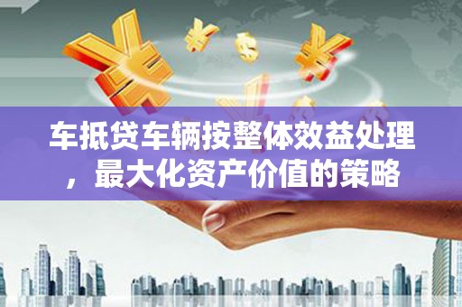 徐闻车抵贷车辆按整体效益处理，最大化资产价值的策略