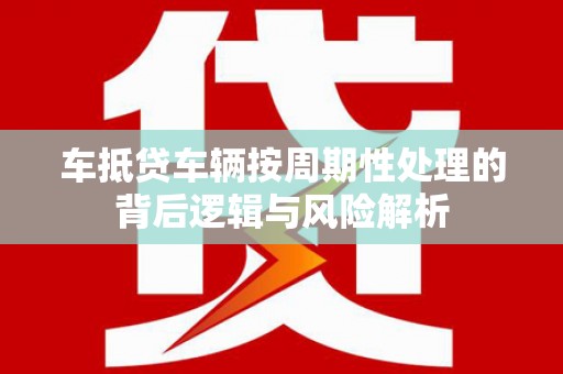 涿州车抵贷车辆按周期性处理的背后逻辑与风险解析