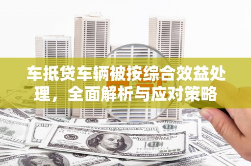 涿州车抵贷车辆被按综合效益处理，全面解析与应对策略
