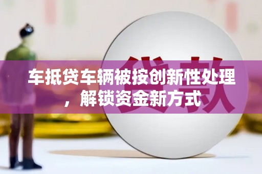 顺义车抵贷车辆被按创新性处理，解锁资金新方式