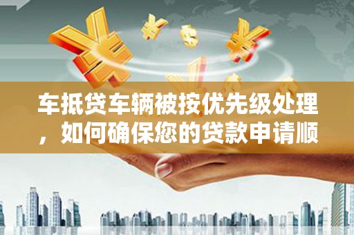 罗湖车抵贷车辆被按优先级处理，如何确保您的贷款申请顺利通过？