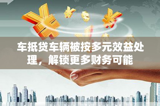 柯桥车抵贷车辆被按多元效益处理，解锁更多财务可能