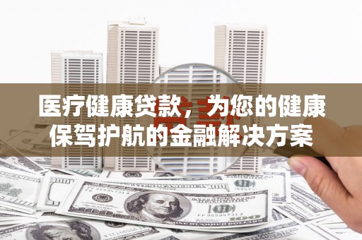 太平医疗健康贷款，为您的健康保驾护航的金融解决方案