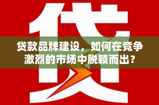 曲周贷款品牌建设，如何在竞争激烈的市场中脱颖而出？