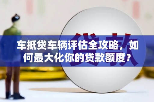 登封车抵贷车辆评估全攻略，如何最大化你的贷款额度？