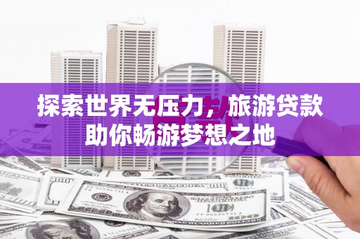 德庆探索世界无压力，旅游贷款助你畅游梦想之地