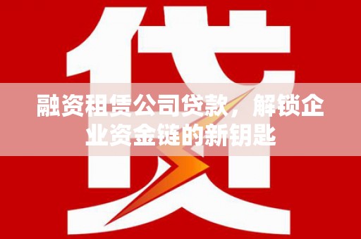 长安融资租赁公司贷款，解锁企业资金链的新钥匙