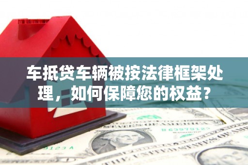 漳浦车抵贷车辆被按法律框架处理，如何保障您的权益？
