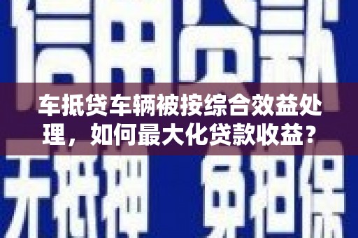 祁连车抵贷车辆被按综合效益处理，如何最大化贷款收益？