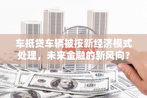 长汀车抵贷车辆被按新经济模式处理，未来金融的新风向？