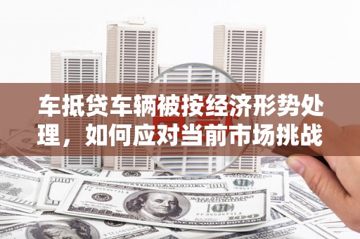 茂林车抵贷车辆被按经济形势处理，如何应对当前市场挑战？