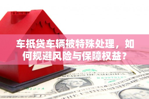峨山车抵贷车辆被特殊处理，如何规避风险与保障权益？