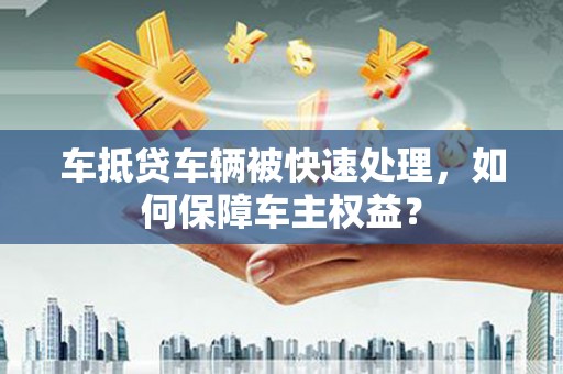 广汉车抵贷车辆被快速处理，如何保障车主权益？