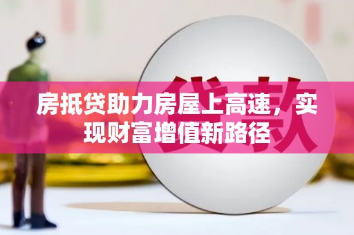 寿阳房抵贷助力房屋上高速，实现财富增值新路径