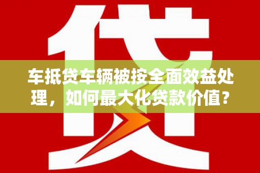忠县车抵贷车辆被按全面效益处理，如何最大化贷款价值？