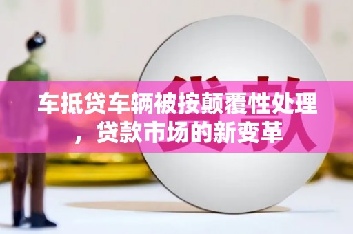 三峡车抵贷车辆被按颠覆性处理，贷款市场的新变革