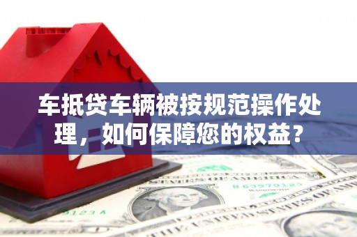 泾河车抵贷车辆被按规范操作处理，如何保障您的权益？