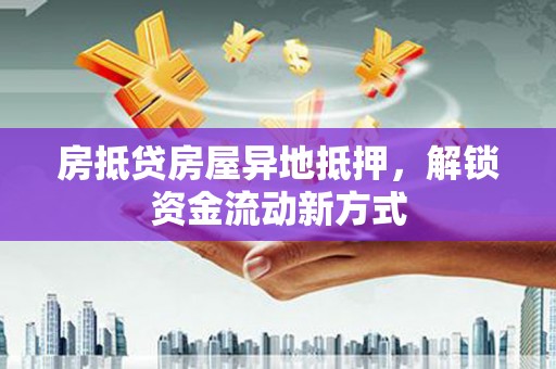 孝感房抵贷房屋异地抵押，解锁资金流动新方式