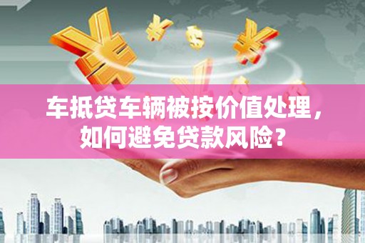 孝感车抵贷车辆被按价值处理，如何避免贷款风险？