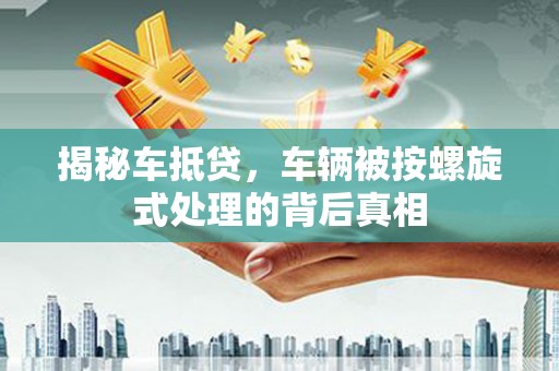 永清揭秘车抵贷，车辆被按螺旋式处理的背后真相