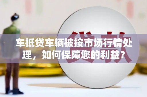 神农架车抵贷车辆被按市场行情处理，如何保障您的利益？