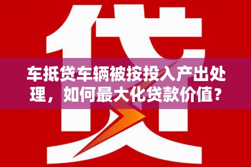 茶陵车抵贷车辆被按投入产出处理，如何最大化贷款价值？