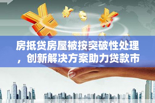 无为房抵贷房屋被按突破性处理，创新解决方案助力贷款市场