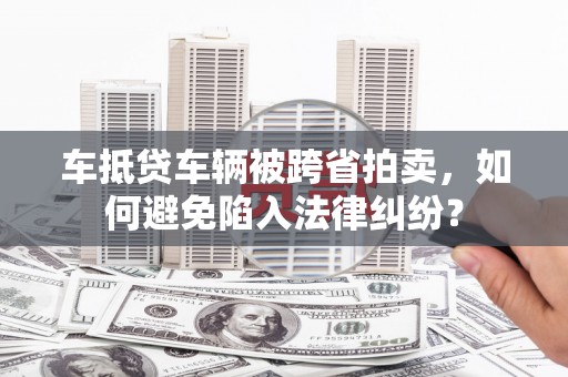 无为车抵贷车辆被跨省拍卖，如何避免陷入法律纠纷？