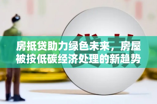 无为房抵贷助力绿色未来，房屋被按低碳经济处理的新趋势