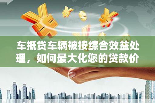 赵县车抵贷车辆被按综合效益处理，如何最大化您的贷款价值？