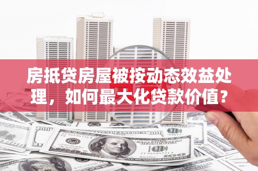 关西房抵贷房屋被按动态效益处理，如何最大化贷款价值？