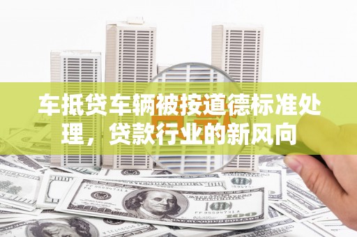 砀山车抵贷车辆被按道德标准处理，贷款行业的新风向