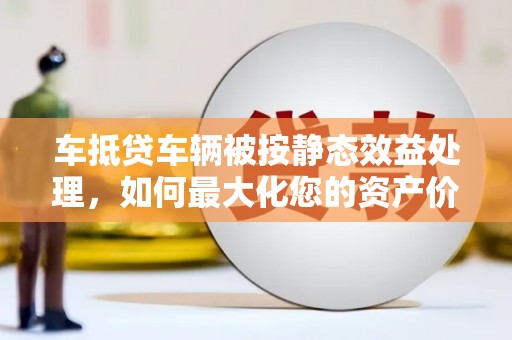 松原车抵贷车辆被按静态效益处理，如何最大化您的资产价值？