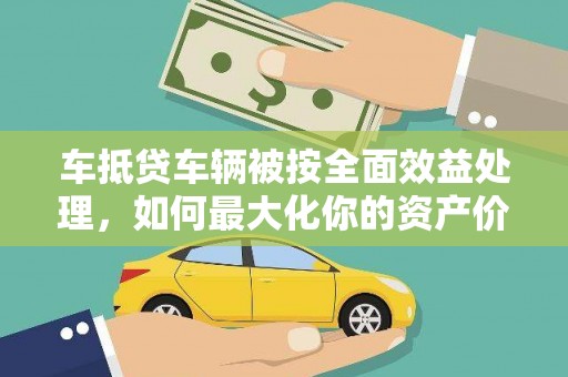 曲沃车抵贷车辆被按全面效益处理，如何最大化你的资产价值？