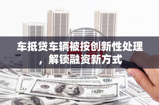 德钦车抵贷车辆被按创新性处理，解锁融资新方式