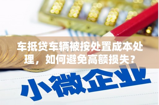 旬邑车抵贷车辆被按处置成本处理，如何避免高额损失？