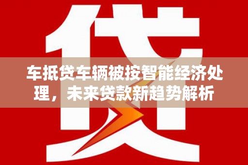 旬邑车抵贷车辆被按智能经济处理，未来贷款新趋势解析